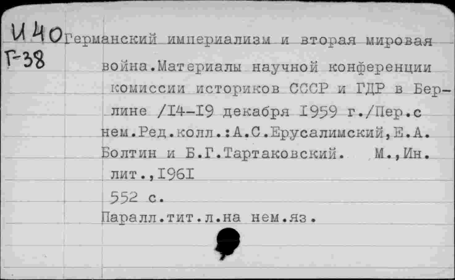 ﻿и Мо Г-33	Германский .империализм.-и вторая мировая война.Материалы научной конференции комиссии историков СССР и ГЛР в Беп-	
		лине /14-19 декабря 1959 г./Пер.с нем.Ред.колл.:А.С.Ерусалимский,Е.А.
		Болтин и Б.Г.Тартаковский. М.,Ин.
		лит.,1961
		552 с.
			Паралл.тит.л.на нем.яз.